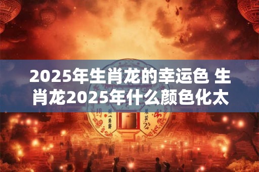 2025年生肖龙的幸运色 生肖龙2025年什么颜色化太岁