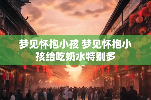 梦见怀抱小孩 梦见怀抱小孩给吃奶水特别多