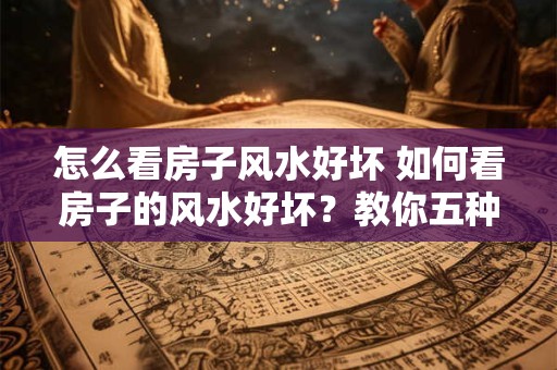 怎么看房子风水好坏 如何看房子的风水好坏？教你五种方法