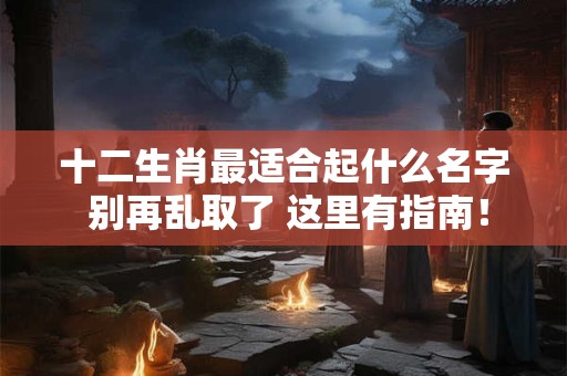 十二生肖最适合起什么名字 别再乱取了 这里有指南！