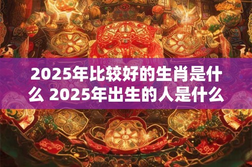 2025年比较好的生肖是什么 2025年出生的人是什么命