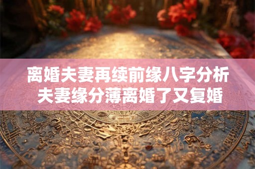 离婚夫妻再续前缘八字分析 夫妻缘分薄离婚了又复婚了