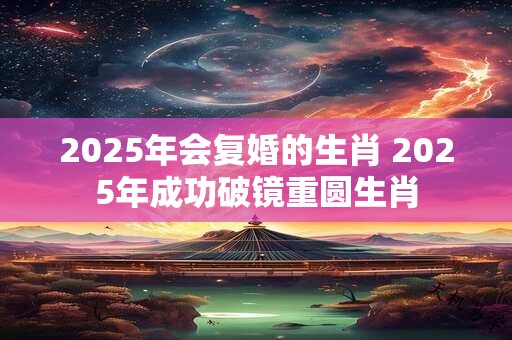 详细阅读:2025年会复婚的生肖 2025年成功破镜重圆生肖 2025年会复婚的生肖 2025年成功破镜重圆生肖
