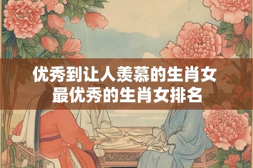 优秀到让人羡慕的生肖女 最优秀的生肖女排名