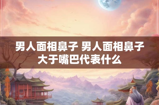 男人面相鼻子 男人面相鼻子大于嘴巴代表什么