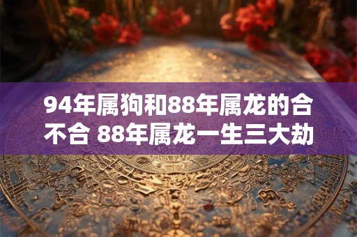 94年属狗和88年属龙的合不合 88年属龙一生三大劫难