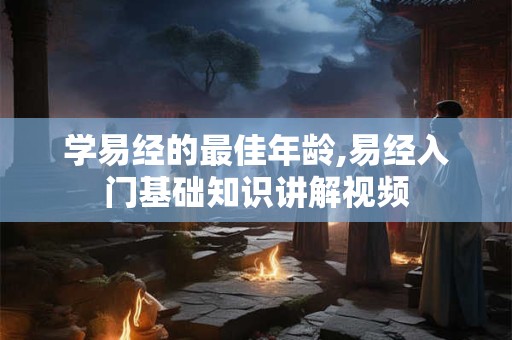学易经的最佳年龄,易经入门基础知识讲解视频