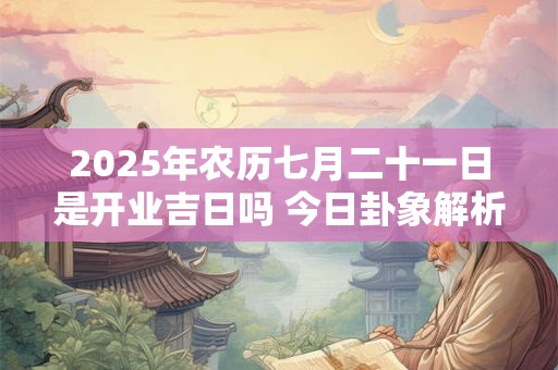 2025年农历七月二十一日是开业吉日吗 今日卦象解析