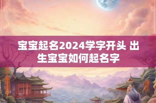 宝宝起名2024学字开头 出生宝宝如何起名字
