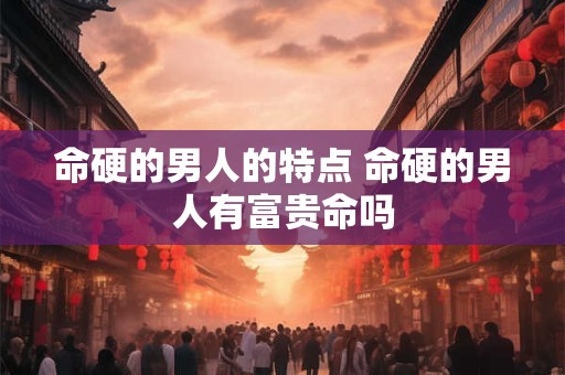 命硬的男人的特点 命硬的男人有富贵命吗 命硬的男人的特点 命硬的男人有富贵命吗