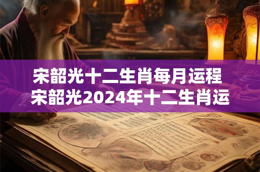 宋韶光十二生肖每月运程 宋韶光2024年十二生肖运势全解