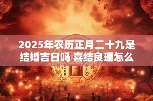 2025年农历正月二十九是结婚吉日吗 喜结良理怎么样