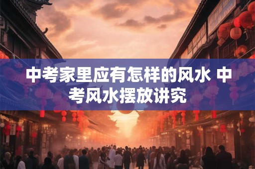 中考家里应有怎样的风水 中考风水摆放讲究 中考家里应有怎样的风水 中考风水摆放讲究