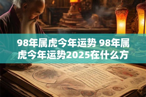 98年属虎今年运势 98年属虎今年运势2025在什么方位运势好