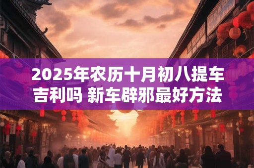 2025年农历十月初八提车吉利吗 新车辟邪最好方法