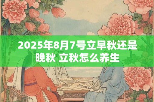 2025年8月7号立早秋还是晚秋 立秋怎么养生