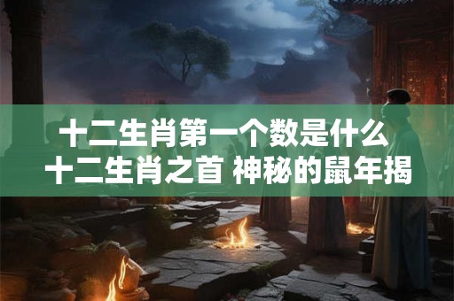 十二生肖第一个数是什么 十二生肖之首 神秘的鼠年揭秘 十二生肖第一个数是什么 十二生肖之首 神秘的鼠年揭秘