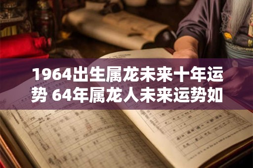 1964出生属龙未来十年运势 64年属龙人未来运势如何