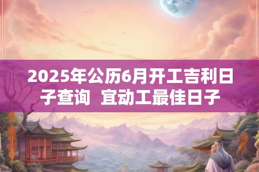 2025年公历6月开工吉利日子查询  宜动工最佳日子