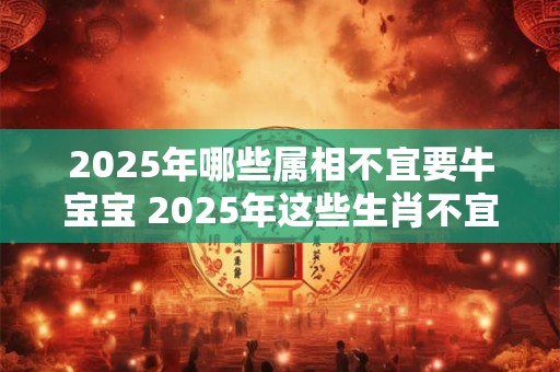 2025年哪些属相不宜要牛宝宝 2025年这些生肖不宜生子