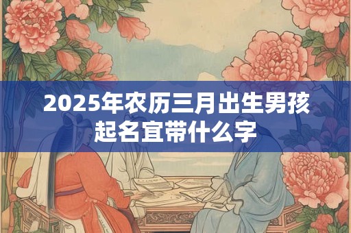 2025年农历三月出生男孩起名宜带什么字