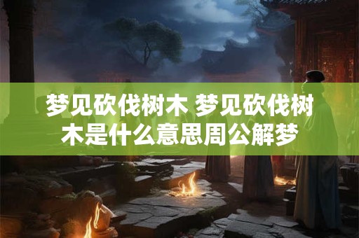 梦见砍伐树木 梦见砍伐树木是什么意思周公解梦
