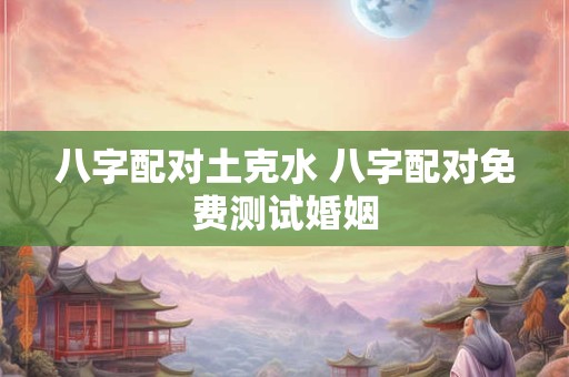 八字配对土克水 八字配对免费测试婚姻