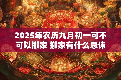 2025年农历九月初一可不可以搬家 搬家有什么忌讳