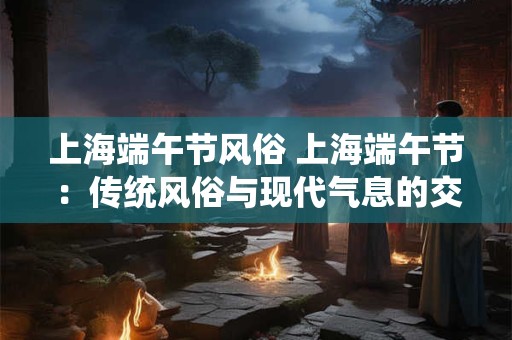 上海端午节风俗 上海端午节:传统风俗与现代气息的交融 上海端午节风俗 上海端午节:传统风俗与现代气息的交融