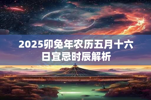 2025卯兔年农历五月十六日宜忌时辰解析