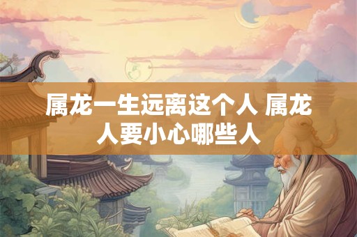 属龙一生远离这个人 属龙人要小心哪些人