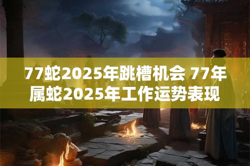 77蛇2025年跳槽机会 77年属蛇2025年工作运势表现