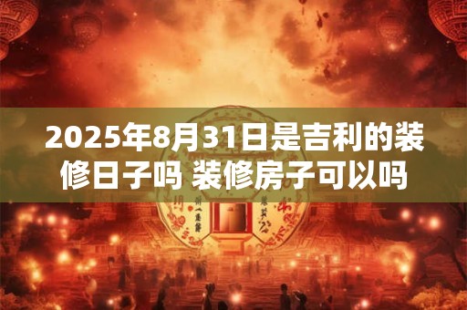 2025年8月31日是吉利的装修日子吗 装修房子可以吗