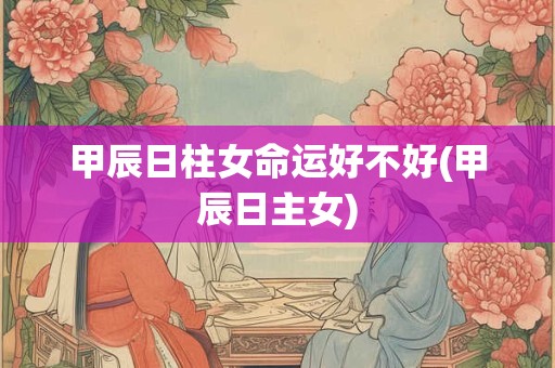 甲辰日柱女命运好不好(甲辰日主女)