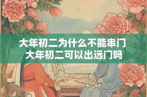大年初二为什么不能串门 大年初二可以出远门吗
