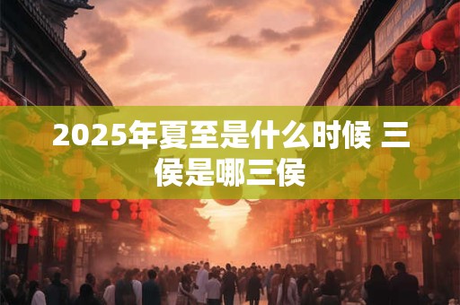 2025年夏至是什么时候 三侯是哪三侯