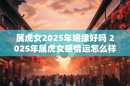 属虎女2025年姻缘好吗 2025年属虎女感情运怎么样