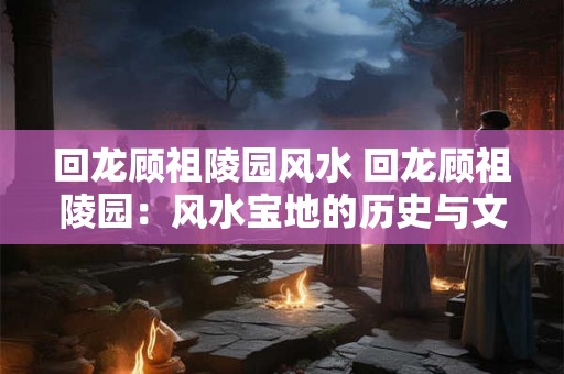 回龙顾祖陵园风水 回龙顾祖陵园:风水宝地的历史与文化魅力 回龙顾祖陵园风水 回龙顾祖陵园:风水宝地的历史与文化魅力