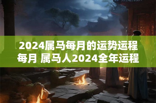 2024属马每月的运势运程每月 属马人2024全年运程每月