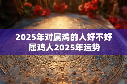 2025年对属鸡的人好不好 属鸡人2025年运势