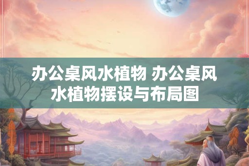 办公桌风水植物 办公桌风水植物摆设与布局图