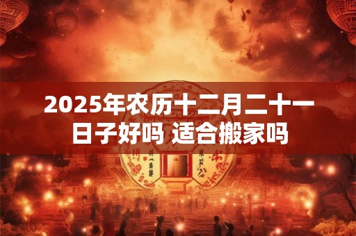 2025年农历十二月二十一日子好吗 适合搬家吗