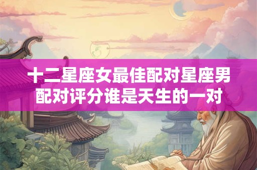 十二星座女最佳配对星座男配对评分谁是天生的一对