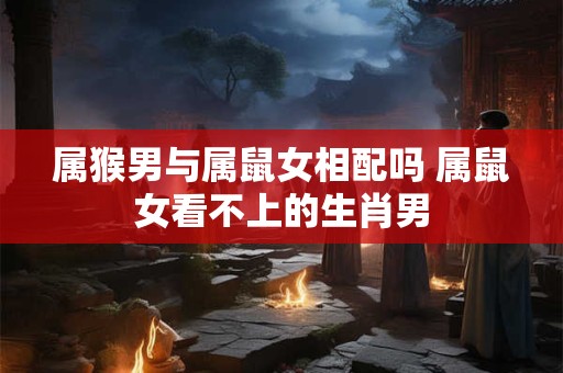 属猴男与属鼠女相配吗 属鼠女看不上的生肖男