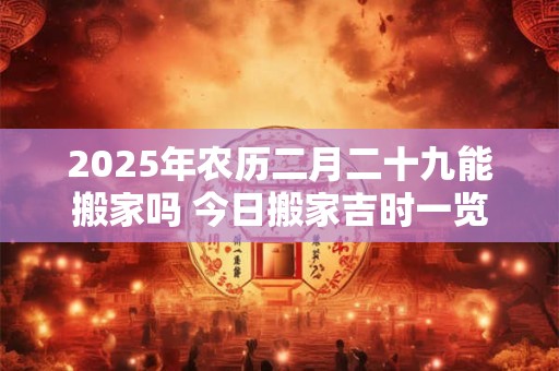 2025年农历二月二十九能搬家吗 今日搬家吉时一览