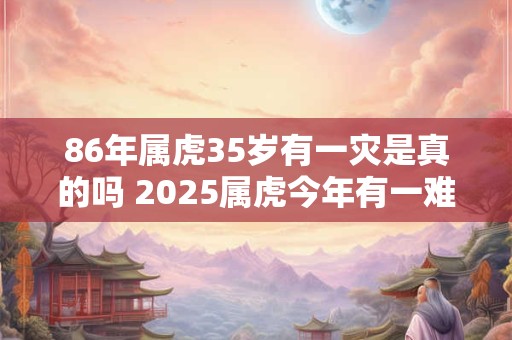 86年属虎35岁有一灾是真的吗 2025属虎今年有一难1986
