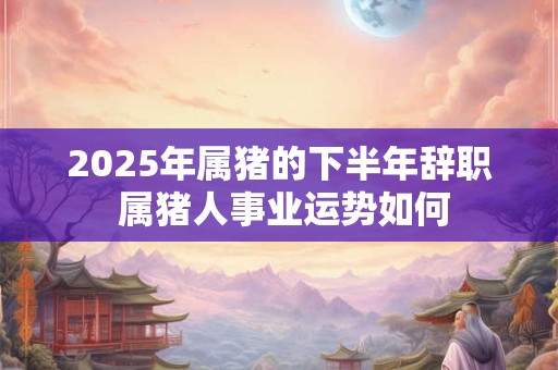 2025年属猪的下半年辞职 属猪人事业运势如何