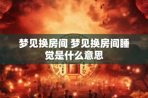 梦见换房间 梦见换房间睡觉是什么意思