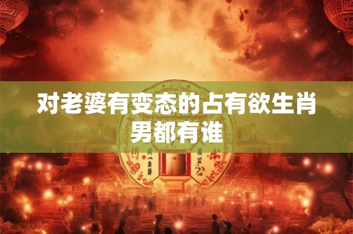 对老婆有变态的占有欲生肖男都有谁