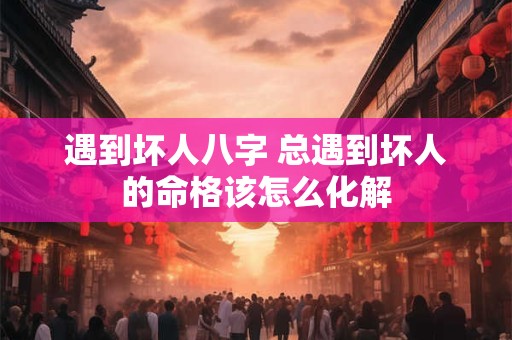 遇到坏人八字 总遇到坏人的命格该怎么化解